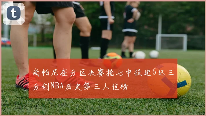 尚帕尼在分区决赛抢七中投进6记三分创NBA历史第三人佳绩
