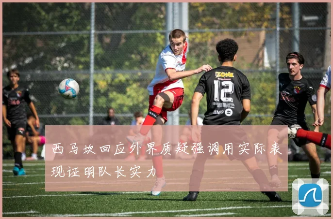 西马坎回应外界质疑强调用实际表现证明队长实力