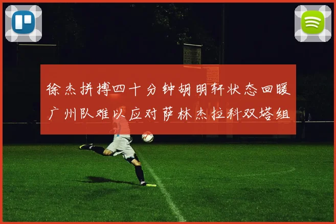 徐杰拼搏四十分钟胡明轩状态回暖广州队难以应对萨林杰拉科双塔组合