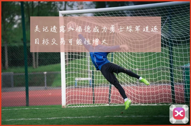 美记透露加福德成为勇士绿军追逐目标交易可能性增大