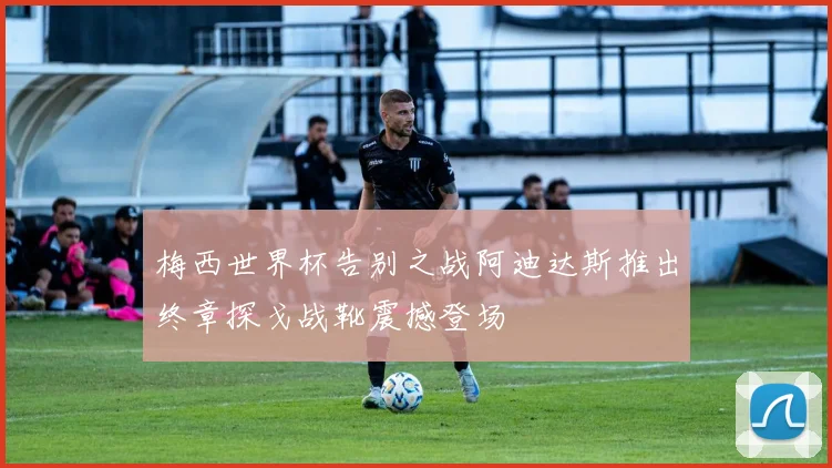 梅西世界杯告别之战阿迪达斯推出终章探戈战靴震撼登场