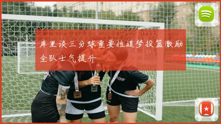 库里谈三分球重要性追梦投篮激励全队士气提升