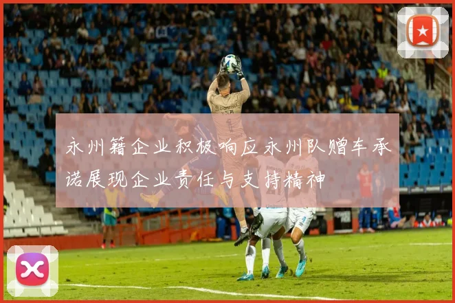 永州籍企业积极响应永州队赠车承诺展现企业责任与支持精神