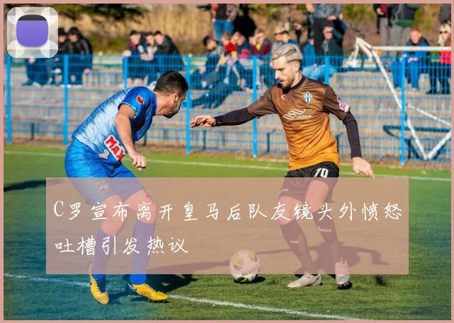 C罗宣布离开皇马后队友镜头外愤怒吐槽引发热议