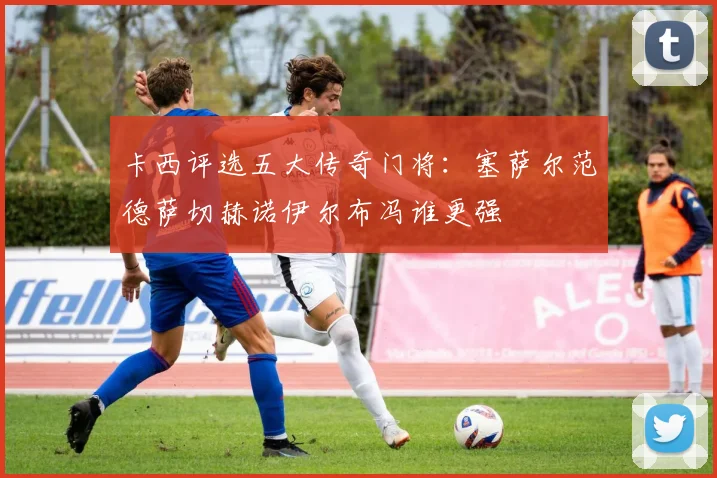 卡西评选五大传奇门将：塞萨尔范德萨切赫诺伊尔布冯谁更强