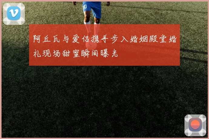 阿丘瓦与爱侣携手步入婚姻殿堂婚礼现场甜蜜瞬间曝光