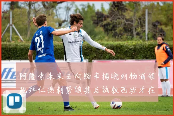 阿隆索未来去向赔率揭晓利物浦领跑拜仁热刺紧随其后执教西班牙在列