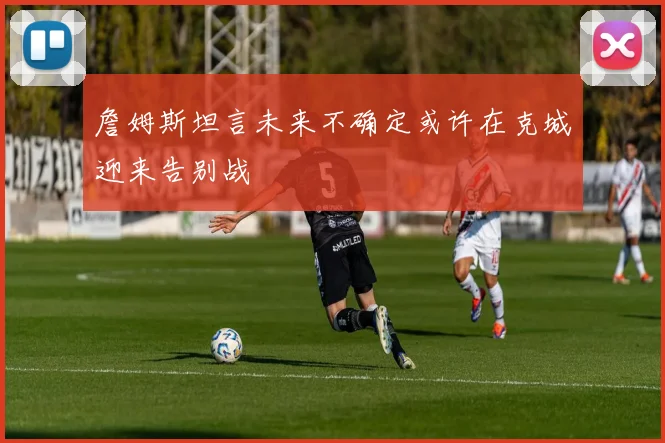 詹姆斯坦言未来不确定或许在克城迎来告别战