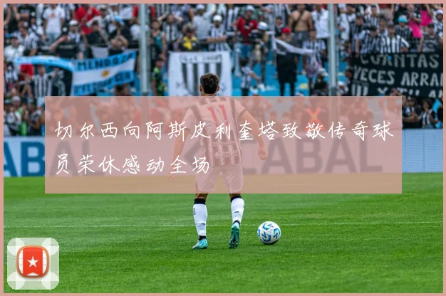 切尔西向阿斯皮利奎塔致敬传奇球员荣休感动全场