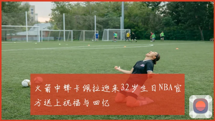 火箭中锋卡佩拉迎来32岁生日NBA官方送上祝福与回忆
