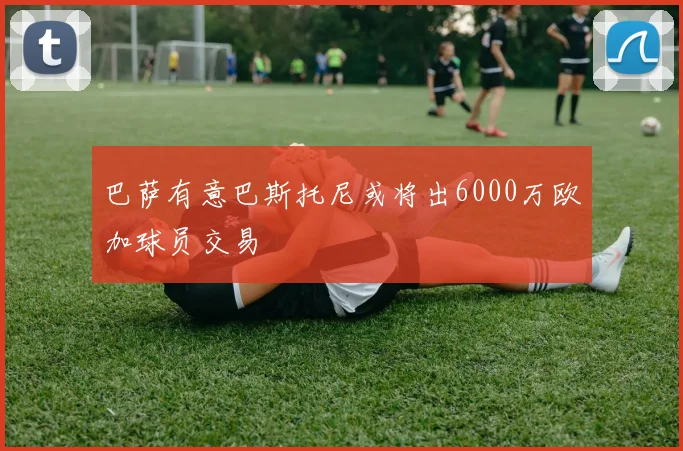 巴萨有意巴斯托尼或将出6000万欧加球员交易
