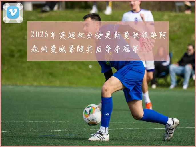 2026年英超积分榜更新曼联领跑阿森纳曼城紧随其后争夺冠军