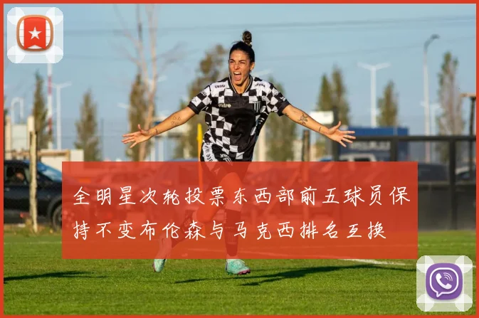 全明星次轮投票东西部前五球员保持不变布伦森与马克西排名互换