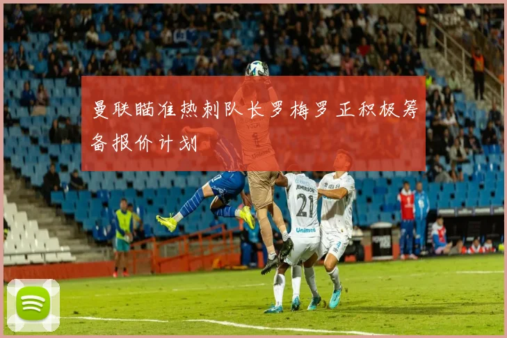 曼联瞄准热刺队长罗梅罗正积极筹备报价计划
