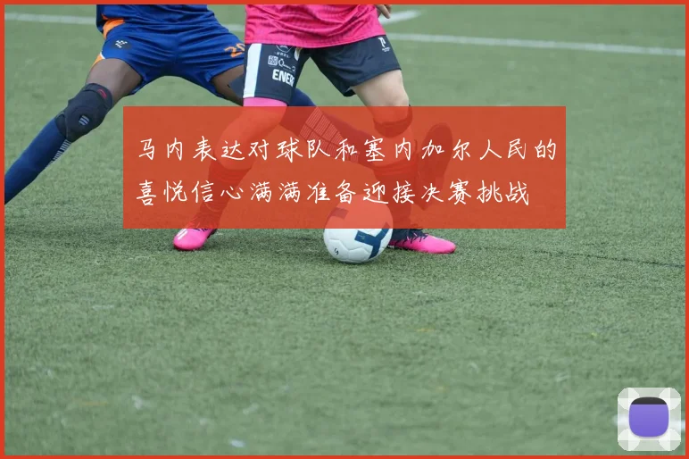 马内表达对球队和塞内加尔人民的喜悦信心满满准备迎接决赛挑战