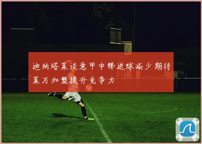 迪纳塔莱谈意甲中锋进球减少期待莱万加盟提升竞争力