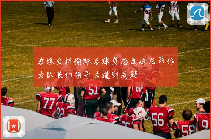 意媒分析输球后球员态度迈尼昂作为队长的领导力遭到质疑