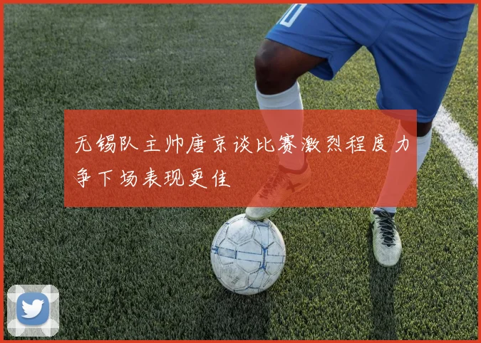 无锡队主帅唐京谈比赛激烈程度力争下场表现更佳