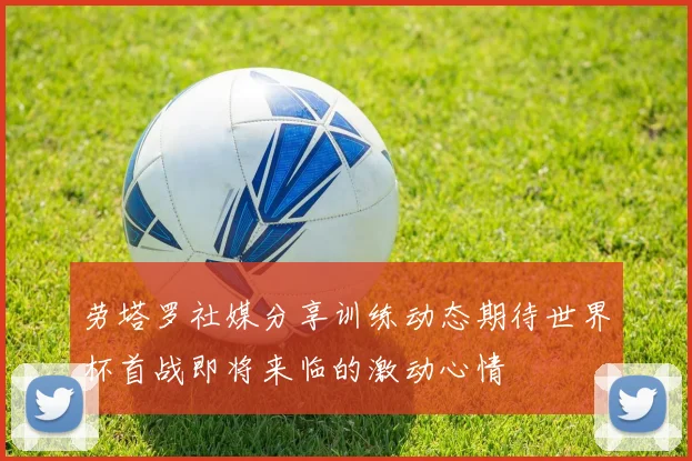 劳塔罗社媒分享训练动态期待世界杯首战即将来临的激动心情