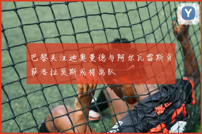 巴黎关注迪奥曼德与阿尔瓦雷斯贡萨洛拉莫斯或将离队