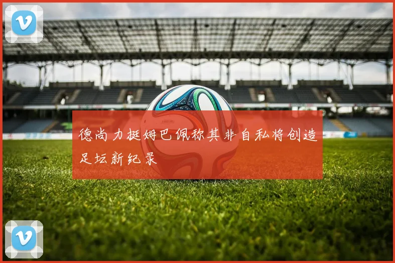 德尚力挺姆巴佩称其非自私将创造足坛新纪录