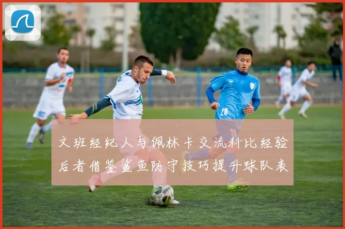 文班经纪人与佩林卡交流科比经验后者借鉴鲨鱼防守技巧提升球队表现