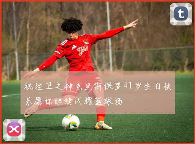祝控卫之神克里斯保罗41岁生日快乐愿你继续闪耀篮球场