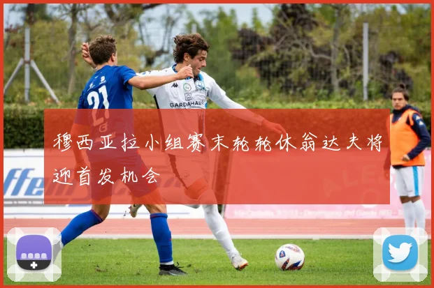 穆西亚拉小组赛末轮轮休翁达夫将迎首发机会