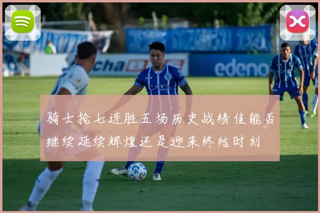 骑士抢七连胜五场历史战绩佳能否继续延续辉煌还是迎来终结时刻